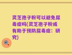 灵芝孢子粉可以避免尿毒症吗(灵芝孢子粉或有助于预防尿毒症：研究)