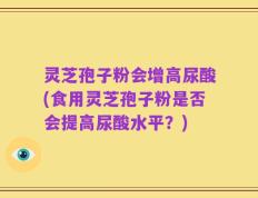 灵芝孢子粉会增高尿酸(食用灵芝孢子粉是否会提高尿酸水平？)
