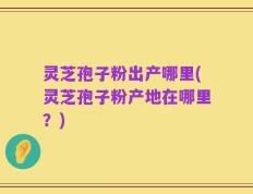 灵芝孢子粉出产哪里(灵芝孢子粉产地在哪里？)