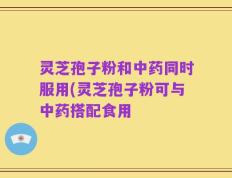 灵芝孢子粉和中药同时服用(灵芝孢子粉可与中药搭配食用
