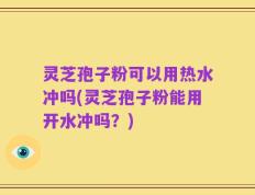 灵芝孢子粉可以用热水冲吗(灵芝孢子粉能用开水冲吗？)