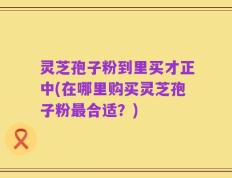 灵芝孢子粉到里买才正中(在哪里购买灵芝孢子粉最合适？)