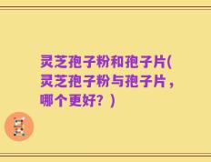 灵芝孢子粉和孢子片(灵芝孢子粉与孢子片，哪个更好？)