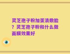 灵芝孢子粉加蛋清敷脸？灵芝孢子粉和什么做面膜效果好