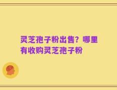 灵芝孢子粉出售？哪里有收购灵芝孢子粉