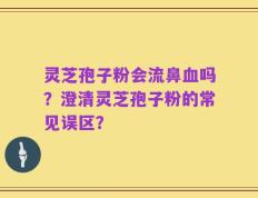 灵芝孢子粉会流鼻血吗？澄清灵芝孢子粉的常见误区？