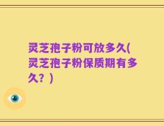 灵芝孢子粉可放多久(灵芝孢子粉保质期有多久？)