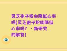 灵芝孢子粉会降低心率吗(灵芝孢子粉能降低心率吗？ - 新研究的解答)