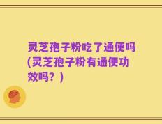 灵芝孢子粉吃了通便吗(灵芝孢子粉有通便功效吗？)