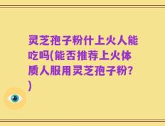 灵芝孢子粉什上火人能吃吗(能否推荐上火体质人服用灵芝孢子粉？)
