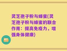 灵芝孢子粉与蜂蜜(灵芝孢子粉与蜂蜜的联合作用：提高免疫力，增强身体健康)