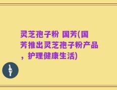 灵芝孢子粉 国芳(国芳推出灵芝孢子粉产品，护理健康生活)