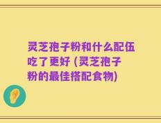 灵芝孢子粉和什么配伍吃了更好 (灵芝孢子粉的最佳搭配食物)