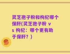 灵芝孢子粉和枸杞哪个保肝(灵芝孢子粉 vs 枸杞：哪个更有助于保肝？)