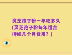 灵芝孢子粉一年吃多久(灵芝孢子粉每年适合持续几个月食用？)