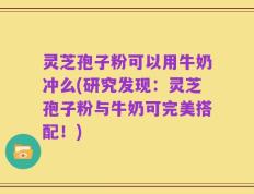 灵芝孢子粉可以用牛奶冲么(研究发现：灵芝孢子粉与牛奶可完美搭配！)