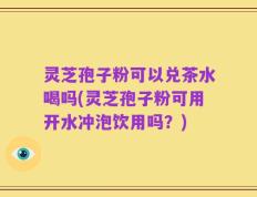 灵芝孢子粉可以兑茶水喝吗(灵芝孢子粉可用开水冲泡饮用吗？)