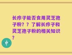 长疖子能否食用灵芝孢子粉？？了解长疖子和灵芝孢子粉的相关知识？