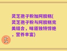 灵芝孢子粉加阿胶糕(灵芝孢子粉与阿胶糕完美组合，味道独特惊艳，营养丰富)