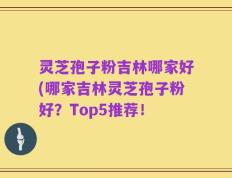 灵芝孢子粉吉林哪家好(哪家吉林灵芝孢子粉好？Top5推荐！