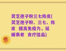 灵芝孢子粉三七陈皮(灵芝孢子粉、三七、陈皮  提高免疫力，延缓衰老  食疗佳品)