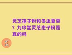 灵芝孢子粉和冬虫夏草？九珍堂灵芝孢子粉是真的吗