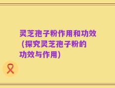 灵芝孢子粉作用和功效 (探究灵芝孢子粉的功效与作用)