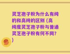 灵芝孢子粉为什么有纯的和高纯的区别 (高纯度灵芝孢子粉与普通灵芝孢子粉有何不同？)