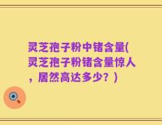 灵芝孢子粉中锗含量(灵芝孢子粉锗含量惊人，居然高达多少？)