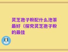 灵芝孢子粉配什么泡茶最好（探究灵芝孢子粉的最佳