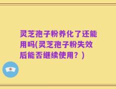 灵芝孢子粉养化了还能用吗(灵芝孢子粉失效后能否继续使用？)