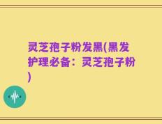 灵芝孢子粉发黑(黑发护理必备：灵芝孢子粉)