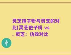 灵芝孢子粉与灵芝的对比(灵芝孢子粉 vs. 灵芝：功效对比