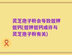 灵芝孢子粉会导致低钾低钙(低钾低钙或许与灵芝孢子粉有关)
