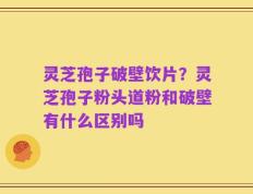 灵芝孢子破壁饮片？灵芝孢子粉头道粉和破壁有什么区别吗