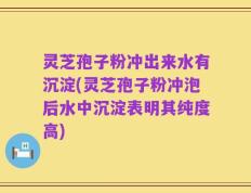 灵芝孢子粉冲出来水有沉淀(灵芝孢子粉冲泡后水中沉淀表明其纯度高)