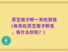 灵芝孢子粉一天吃到克(每天吃灵芝孢子粉克，有什么好处？)