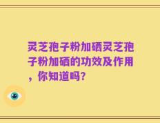 灵芝孢子粉加硒灵芝孢子粉加硒的功效及作用，你知道吗？