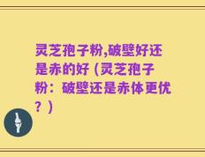 灵芝孢子粉,破壁好还是赤的好 (灵芝孢子粉：破壁还是赤体更优？)