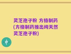 灵芝孢子粉 方格制药(方格制药推出纯天然灵芝孢子粉)