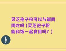 灵芝孢子粉可以与饭同同吃吗 (灵芝孢子粉能和饭一起食用吗？)