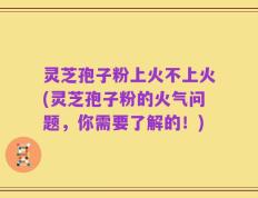 灵芝孢子粉上火不上火(灵芝孢子粉的火气问题，你需要了解的！)
