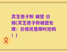 灵芝孢子粉 破壁 价格(灵芝孢子粉破壁处理：价格优惠限时抢购！)