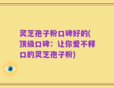灵芝孢子粉口碑好的(顶级口碑：让你爱不释口的灵芝孢子粉)