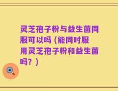 灵芝孢子粉与益生菌同服可以吗 (能同时服用灵芝孢子粉和益生菌吗？)
