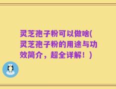 灵芝孢子粉可以做啥(灵芝孢子粉的用途与功效简介，超全详解！)