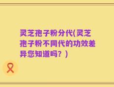 灵芝孢子粉分代(灵芝孢子粉不同代的功效差异您知道吗？)