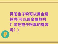 灵芝孢子粉可以用金属熬吗(可以用金属熬吗？灵芝孢子粉真的有效吗？)