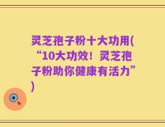 灵芝孢子粉十大功用(“10大功效！灵芝孢子粉助你健康有活力”)