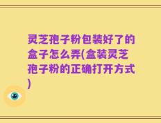灵芝孢子粉包装好了的盒子怎么弄(盒装灵芝孢子粉的正确打开方式)